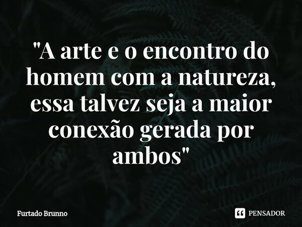 ⁠"A arte e o encontro do homem com a natureza, essa talvez seja a maior conexão gerada por ambos"... Frase de Furtado Brunno.