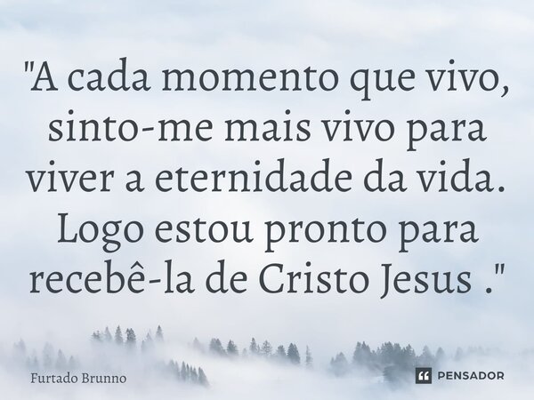 ⁠"A cada momento que vivo, sinto-me mais vivo para viver a eternidade da vida. Logo estou pronto para recebê-la de Cristo Jesus ."... Frase de Furtado Brunno.