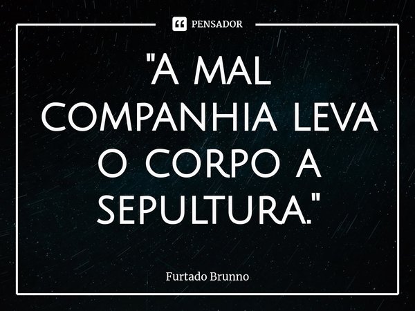 ⁠ "A mal companhia leva o corpo a sepultura."... Frase de Furtado Brunno.