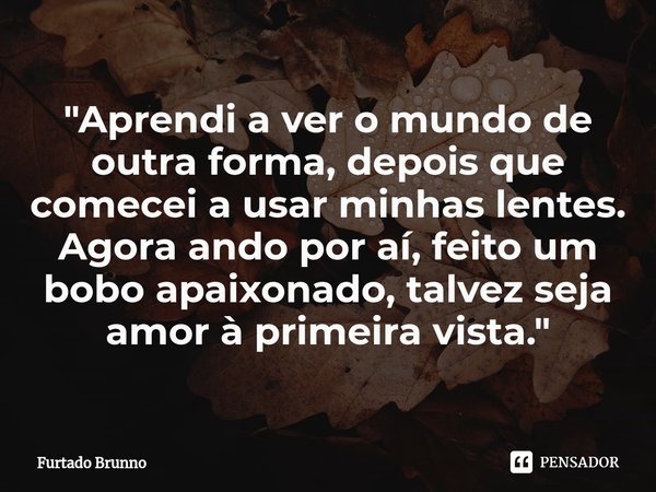 ⁠"Aprendi a ver o mundo de outra forma, depois que comecei a usar minhas lentes. Agora ando por aí, feito um bobo apaixonado, talvez seja amor à primeira v... Frase de Furtado Brunno.