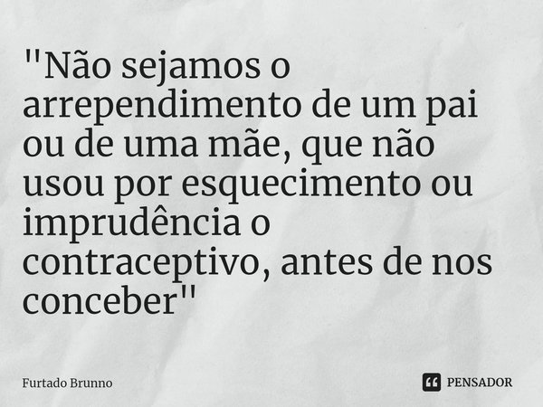 ⁠"Não sejamos o arrependimento de um pai ou de uma mãe, que não usou por esquecimento ou imprudência o contraceptivo, antes de nos conceber"... Frase de Furtado Brunno.