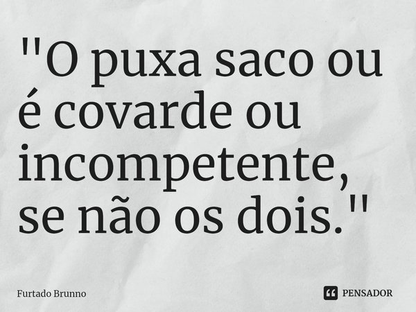 "O puxa saco ou é covarde ou incompetente, se não os dois."... Frase de Furtado Brunno.