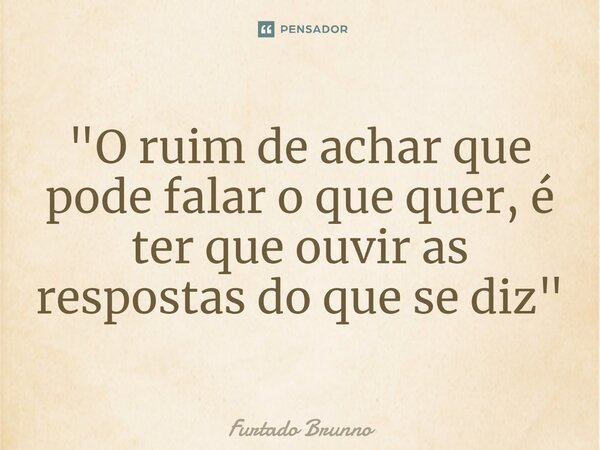 ⁠"O ruim de achar que pode falar o que quer, é ter que ouvir as respostas do que se diz"... Frase de Furtado Brunno.