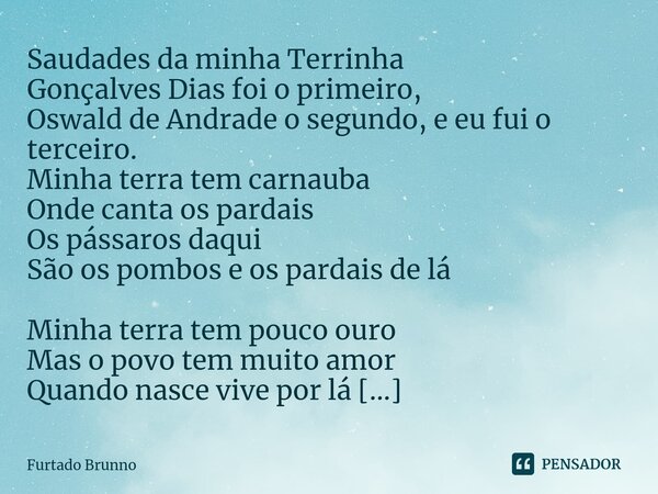 Saudades da minha Terrinha Gonçalves Dias foi o primeiro, Oswald de Andrade o segundo, e eu fui o terceiro. Minha terra tem carnauba Onde canta os pardais Os pá... Frase de Furtado Brunno.