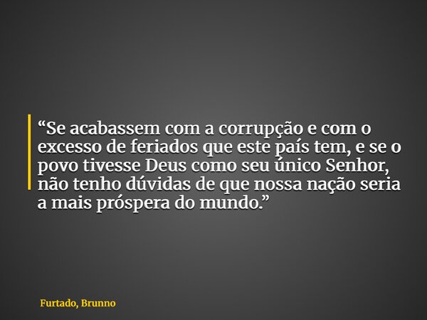 “Se acabassem com a corrupção e com o excesso de feriados que este país tem, e se o povo tivesse Deus como seu único Senhor, não tenho dúvidas de que nossa naçã... Frase de Furtado, Brunno.
