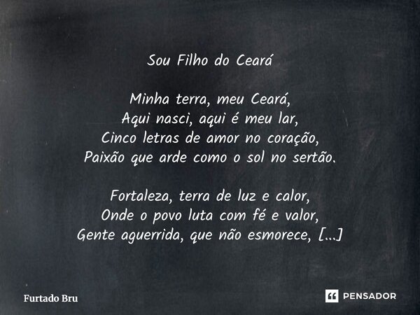 Sou Filho do Ceará Minha terra, meu Ceará, Aqui nasci, aqui é meu lar, Cinco letras de amor no coração, Paixão que arde como o sol no sertão. Fortaleza, terra ... Frase de Furtado Brunno.