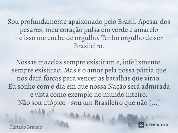 Sou profundamente apaixonado pelo Brasil. Apesar dos pesares, meu coração pulsa em verde e amarelo - e isso me enche de orgulho. Tenho orgulho de ser Brasileir... Frase de Furtado Brunno.