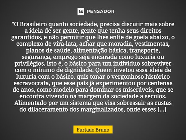 "⁠O Brasileiro quanto sociedade, precisa discutir mais sobre a ideia de ser gente, gente que tenha seus direitos garantidos, e não permitir que lhes enfie ... Frase de Furtado Bruno.