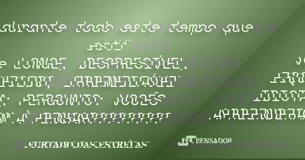 durante todo este tempo que esti ve LONGE, DESPRESÍVEL, ESQUECIDO, IRREMEDIÁVEL IDIOTA; PERGUNTO: VOCÊS APREENDERAM À PENSAR????????... Frase de FURTADO DAS ESTRÊLAS.