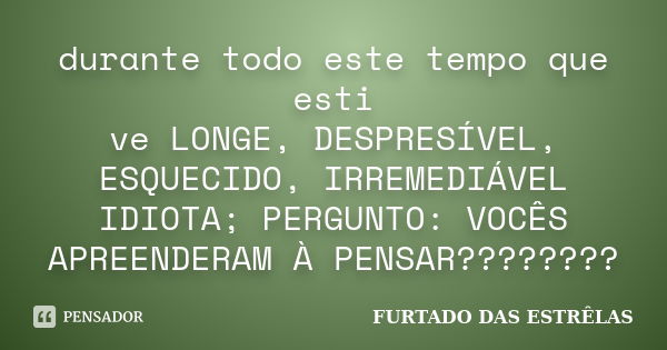 durante todo este tempo que esti ve LONGE, DESPRESÍVEL, ESQUECIDO, IRREMEDIÁVEL IDIOTA; PERGUNTO: VOCÊS APREENDERAM À PENSAR????????... Frase de FURTADO DAS ESTRÊLAS.