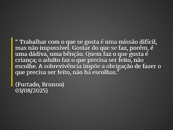 “Trabalhar com o que se gosta é uma missão difícil, mas não impossível. Gostar do que se faz, porém, é uma dádiva, uma bênção. Quem faz o que gosta é criança; o... Frase de FurtadoBrunno.