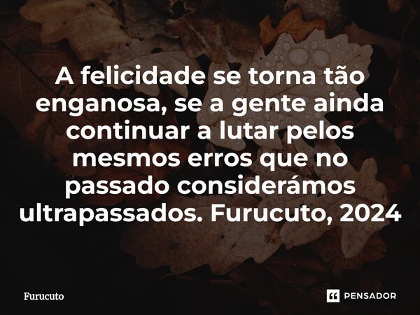 ⁠A felicidade se torna tão enganosa, se a gente ainda continuar a lutar pelos mesmos erros que no passado considerámos ultrapassados. Furucuto, 2024... Frase de Furucuto.