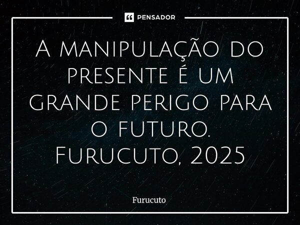 ⁠A manipulação do presente é um grande perigo para o futuro. Furucuto, 2025... Frase de Furucuto.