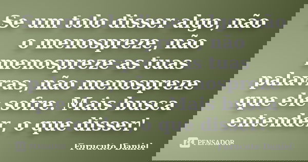 Se um tolo disser algo, não o menospreze, não menospreze as tuas palavras, não menospreze que ele sofre. Mais busca entender, o que disser!... Frase de Furucuto Daniel.