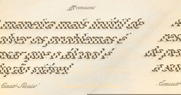 A maneira mais inútil de resolver os problemas é de pensar que o álcool é a solução viável.... Frase de Furucuto Perato Daniel.