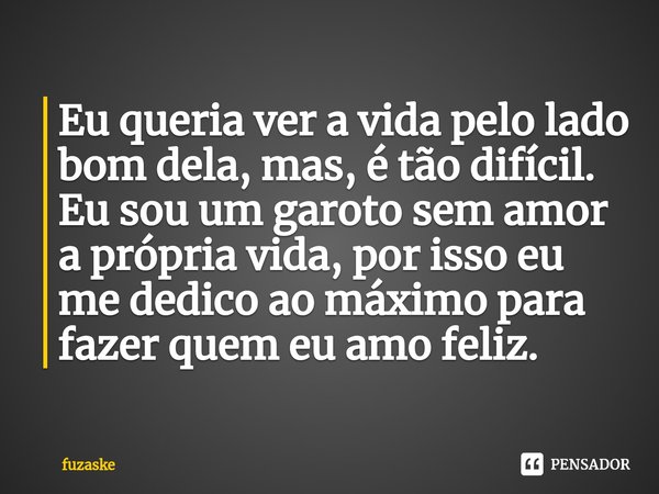 ⁠Eu queria ver a vida pelo lado bom dela, mas, é tão difícil. Eu sou um garoto sem amor a própria vida, por isso eu me dedico ao máximo para fazer quem eu amo f... Frase de fuzaske.