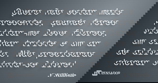 Quero não estar mais presente, quando fores visitar-me leve flores, um olhar triste e um ar de alivio. Não precisaras chorar sinta-se livre!... Frase de F. Willhelm.