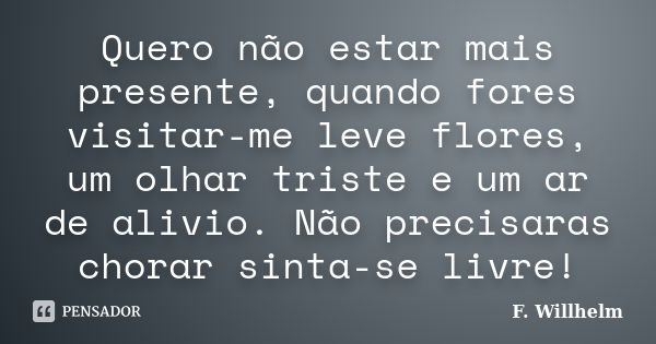 Quero não estar mais presente, quando fores visitar-me leve flores, um olhar triste e um ar de alivio. Não precisaras chorar sinta-se livre!... Frase de F. Willhelm.