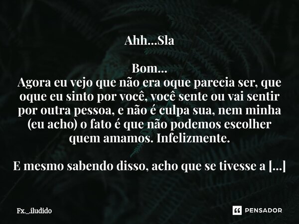 Ahh...Sla Bom... Agora eu vejo que não era oque parecia ser, que oque eu sinto por você, você sente ou vai sentir por outra pessoa, e não é culpa sua, nem minh... Frase de Fx._.iludido.