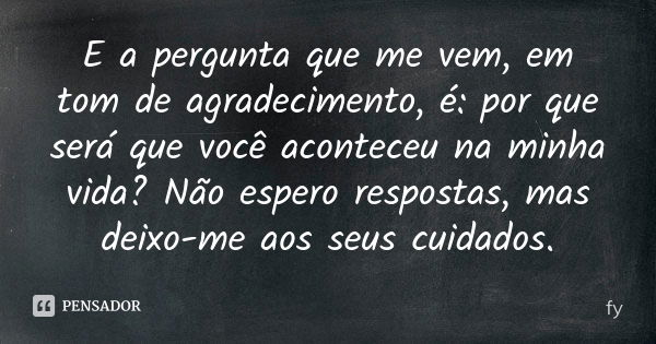 E a pergunta que me vem, em tom de agradecimento, é: por que será que você aconteceu na minha vida? Não espero respostas, mas deixo-me aos seus cuidados.... Frase de fy.