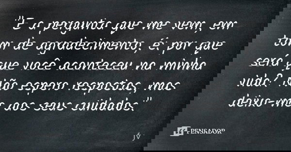 "E a pergunta que me vem, em tom de agradecimento, é: por que será que você aconteceu na minha vida? Não espero respostas, mas deixo-me aos seu cuidados.&q... Frase de fy.
