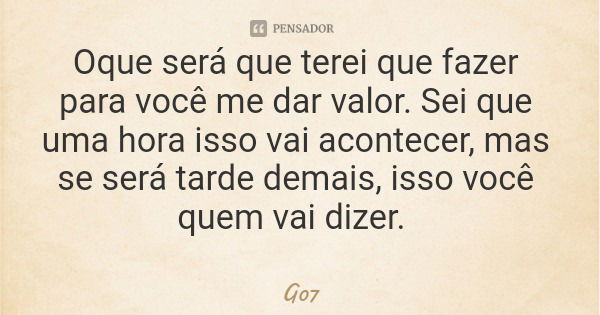 Oque será que terei que fazer para você me dar valor. Sei que uma hora isso vai acontecer, mas se será tarde demais, isso você quem vai dizer.... Frase de G07.