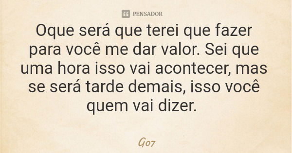 Oque será que terei que fazer para você me dar valor. Sei que uma hora isso vai acontecer, mas se será tarde demais, isso você quem vai dizer.... Frase de G07.