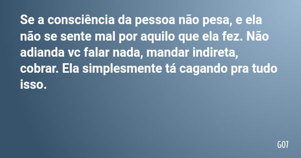 Se a consciência da pessoa não pesa, e ela não se sente mal por aquilo que ela fez. Não adianda vc falar nada, mandar indireta, cobrar. Ela simplesmente tá caga... Frase de G07.