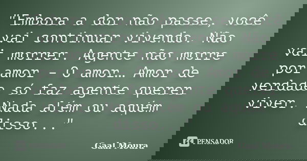 "Embora a dor não passe, você vai continuar vivendo. Não vai morrer. Agente não morre por amor – O amor… Amor de verdade só faz agente querer viver. Nada a... Frase de Gaal Moura.