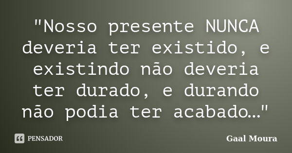 "Nosso presente NUNCA deveria ter existido, e existindo não deveria ter durado, e durando não podia ter acabado…"... Frase de Gaal Moura.