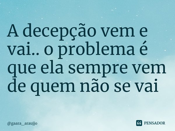 ⁠A decepção vem e vai.. o problema é que ela sempre vem de quem não se vai... Frase de gaara_araujjo.
