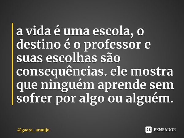 ⁠a vida é uma escola, o destino é o professor e suas escolhas são consequências. ele mostra que ninguém aprende sem sofrer por algo ou alguém.... Frase de gaara_araujjo.