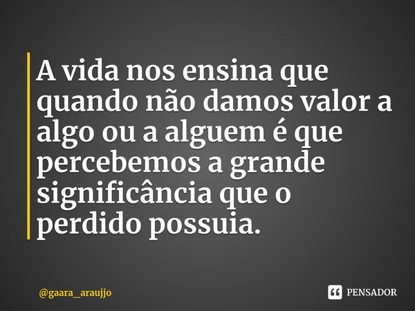 A vida nos ensina que quando não damos valor a algo ou a alguem é que percebemos a grande significância que o perdido possuia.... Frase de gaara_araujjo.