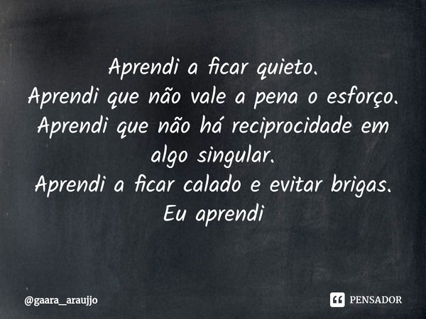 Aprendi a ficar quieto.
Aprendi que não vale a pena o esforço.
Aprendi que não há reciprocidade⁠ em algo singular.
Aprendi a ficar calado e evitar brigas.
Eu ap... Frase de gaara_araujjo.