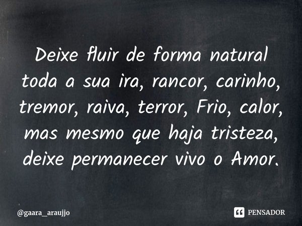 ⁠⁠Deixe fluir de forma natural toda a sua ira, rancor, carinho, tremor, raiva, terror, Frio, calor, mas mesmo que haja tristeza, deixe permanecer vivo o Amor.... Frase de gaara_araujjo.