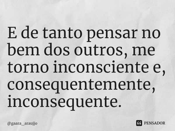 E de tanto pensar no bem dos outros, me torno inconsciente e, consequentemente, inconsequente.... Frase de gaara_araujjo.