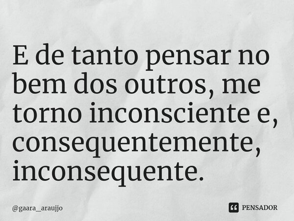 E de tanto pensar no bem dos outros, me torno inconsciente e, consequentemente, inconsequente.... Frase de gaara_araujjo.