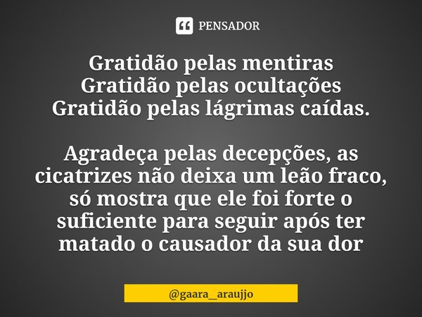 Gratidão pelas mentiras
Gratidão pelas ocultações
Gratidão pelas lágrimas caídas. Agradeça pelas decepções, as cicatrizes não deixa um leão fraco, só mostra que... Frase de gaara_araujjo.