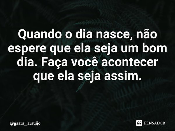 Quando o dia nasce, não espere que ela seja um bom dia. Faça você acontecer que ela seja assim.... Frase de gaara_araujjo.