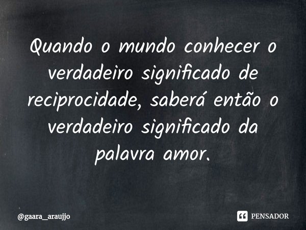 Quando o mundo ⁠conhecer o verdadeiro significado de reciprocidade, saberá então o verdadeiro significado da palavra amor.... Frase de gaara_araujjo.