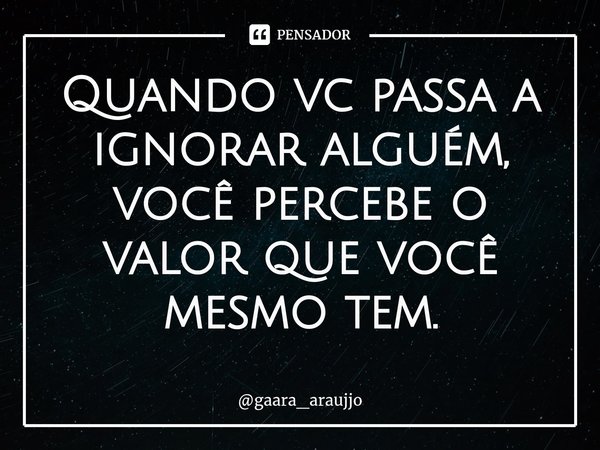 Quando vc passa a ignorar alguém, você percebe o valor que você mesmo tem⁠.... Frase de gaara_araujjo.