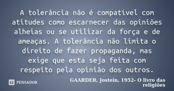 A tolerância não é compatível com atitudes como escarnecer das opiniões alheias ou se utilizar da força e de ameaças. A tolerância não limita o direito de fazer... Frase de GAARDER, Jostein, 1952- O livro das religiões.