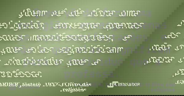 Quem vê de fora uma religião, enxerga apenas as suas manifestações, e não o que elas significam para o indivíduo que a professa.... Frase de GAARDER, Jostein, 1952- O livro das religiões.