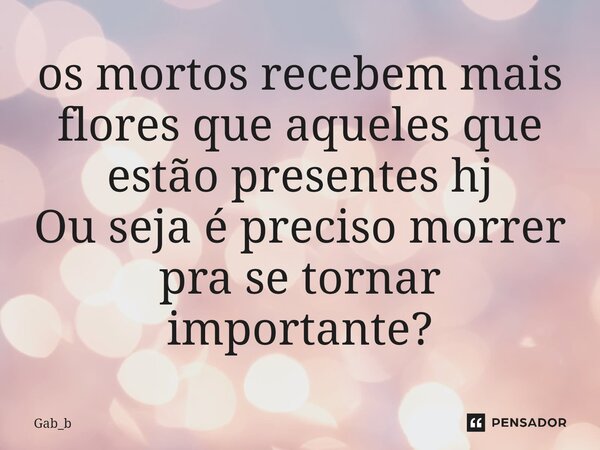 ⁠os mortos recebem mais flores que aqueles que estão presentes hj Ou seja é preciso morrer pra se tornar importante?... Frase de Gab_b.