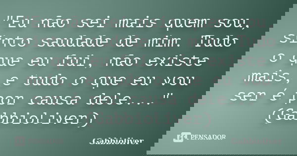 "Eu não sei mais quem sou, sinto saudade de mim. Tudo o que eu fui, não existe mais, e tudo o que eu vou ser é por causa dele..." (Gabbioliver)... Frase de Gabbioliver.