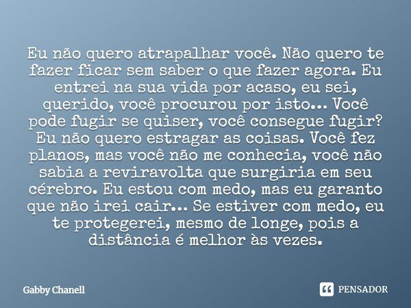 Eu não quero atrapalhar você. Não quero te fazer ficar sem saber o que fazer agora. Eu entrei na sua vida por acaso, eu sei, querido, você procurou por isto… Vo... Frase de Gabby Chanell.