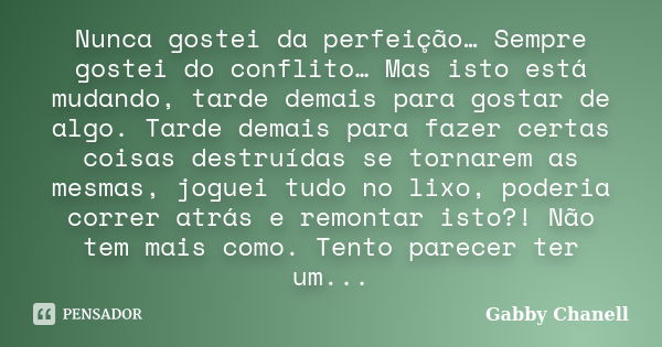 Nunca gostei da perfeição… Sempre gostei do conflito… Mas isto está mudando, tarde demais para gostar de algo. Tarde demais para fazer certas coisas destruídas ... Frase de Gabby Chanell.