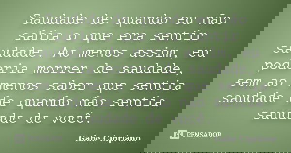 Saudade de quando eu não sabia o que era sentir saudade. Ao menos assim, eu poderia morrer de saudade, sem ao menos saber que sentia saudade de quando não senti... Frase de Gabe Cipriano.
