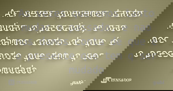 As vezes queremos tanto mudar o passado, e nao nos damos conta de que é o presente que tem q ser mudado... Frase de Gabi.