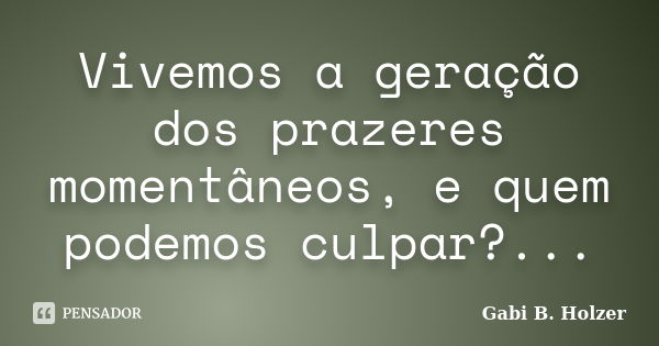 Vivemos a geração dos prazeres momentâneos, e quem podemos culpar?...... Frase de Gabi B. Holzer.